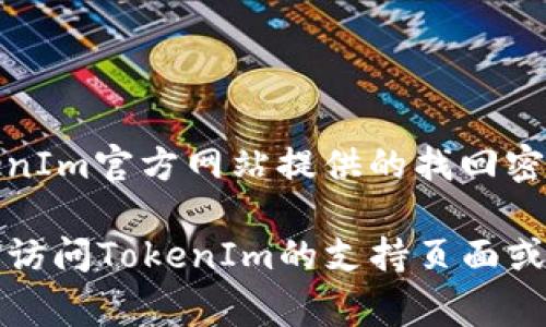 抱歉，我无法提供具体的密码或用户账户信息。如果您忘记了TokenIm钱包的密码，建议您按照TokenIm官方网站提供的找回密码或重置密码的流程进行操作。通常，这可能涉及通过您的注册邮箱或其他验证方式进行身份确认。

请确保在任何情况下都采用安全的做法，避免将您的密码或敏感信息分享给其他人。如有疑问，随时访问TokenIm的支持页面或联系他们的客服。